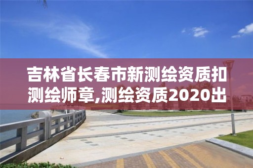 吉林省长春市新测绘资质扣测绘师章,测绘资质2020出台