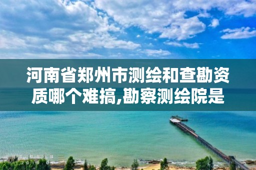 河南省郑州市测绘和查勘资质哪个难搞,勘察测绘院是什么单位。