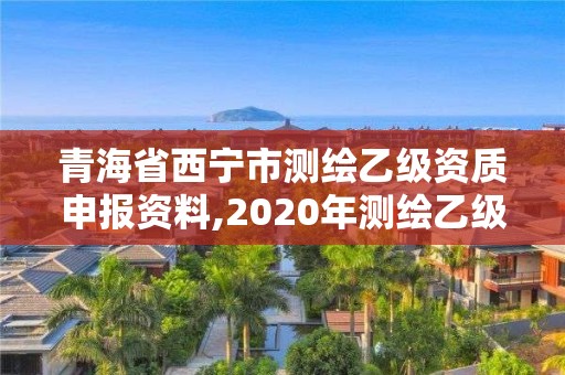 青海省西宁市测绘乙级资质申报资料,2020年测绘乙级资质申报条件