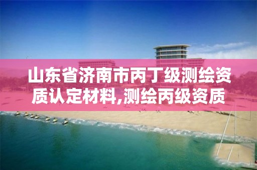 山东省济南市丙丁级测绘资质认定材料,测绘丙级资质申请需要什么条件