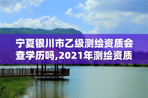 宁夏银川市乙级测绘资质会查学历吗,2021年测绘资质乙级人员要求。