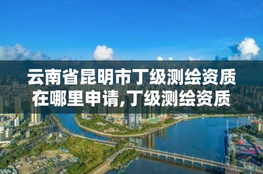 云南省昆明市丁级测绘资质在哪里申请,丁级测绘资质能承担的业务