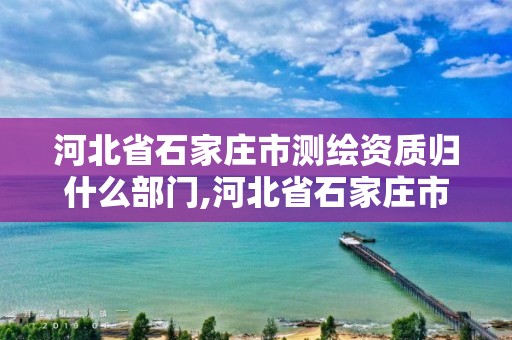 河北省石家庄市测绘资质归什么部门,河北省石家庄市测绘资质归什么部门管理