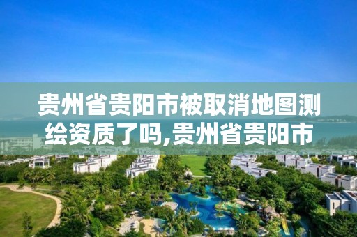 贵州省贵阳市被取消地图测绘资质了吗,贵州省贵阳市被取消地图测绘资质了吗现在。