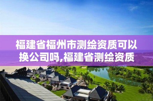 福建省福州市测绘资质可以换公司吗,福建省测绘资质查询