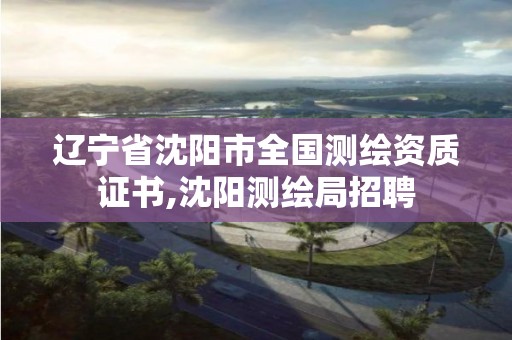 辽宁省沈阳市全国测绘资质证书,沈阳测绘局招聘