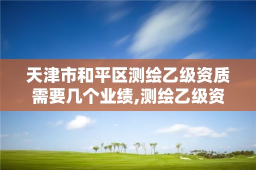 天津市和平区测绘乙级资质需要几个业绩,测绘乙级资质申请需要什么条件。