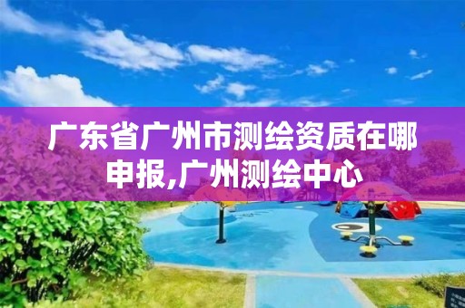 广东省广州市测绘资质在哪申报,广州测绘中心