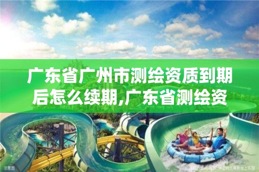 广东省广州市测绘资质到期后怎么续期,广东省测绘资质管理系统