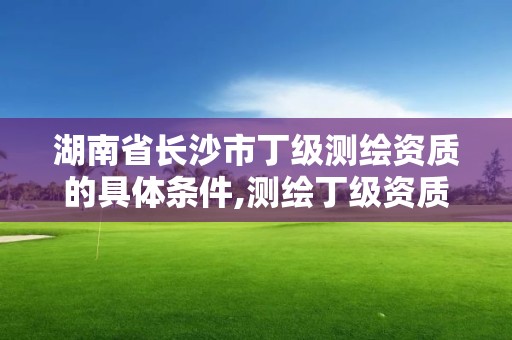 湖南省长沙市丁级测绘资质的具体条件,测绘丁级资质人员条件。