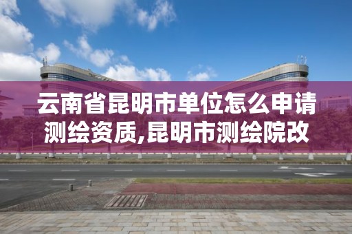 云南省昆明市单位怎么申请测绘资质,昆明市测绘院改革