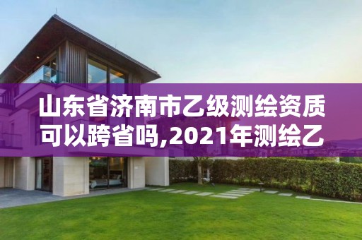 山东省济南市乙级测绘资质可以跨省吗,2021年测绘乙级资质申报制度