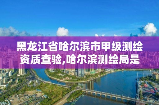 黑龙江省哈尔滨市甲级测绘资质查验,哈尔滨测绘局是干什么的