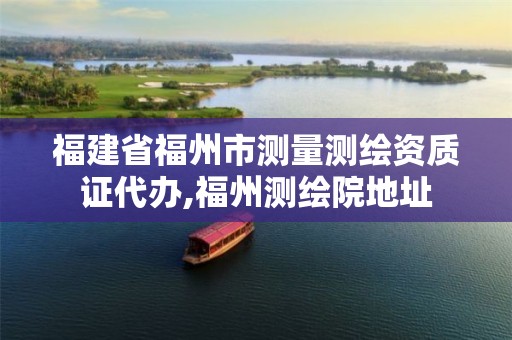 福建省福州市测量测绘资质证代办,福州测绘院地址