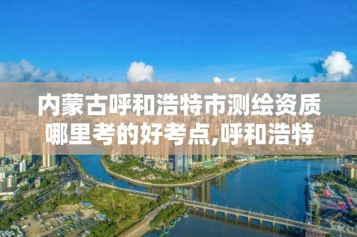 内蒙古呼和浩特市测绘资质哪里考的好考点,呼和浩特测绘院。