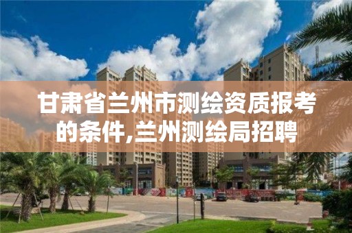 甘肃省兰州市测绘资质报考的条件,兰州测绘局招聘