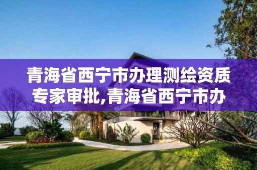 青海省西宁市办理测绘资质专家审批,青海省西宁市办理测绘资质专家审批的地方 青海省西宁市办理测绘资质专家审批,青海省西宁市办理测绘资质专家审批的地方