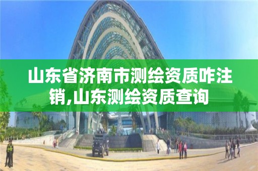 山东省济南市测绘资质咋注销,山东测绘资质查询