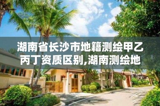 湖南省长沙市地籍测绘甲乙丙丁资质区别,湖南测绘地理信息局招聘。