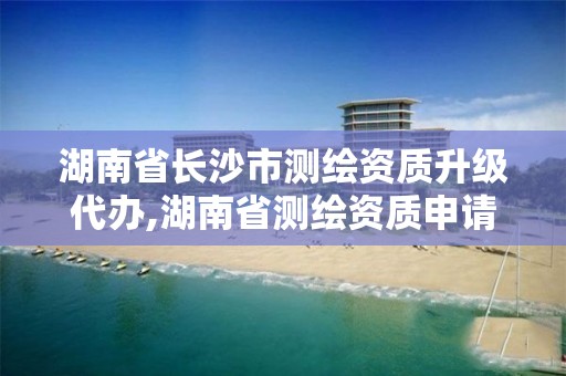 湖南省长沙市测绘资质升级代办,湖南省测绘资质申请公示