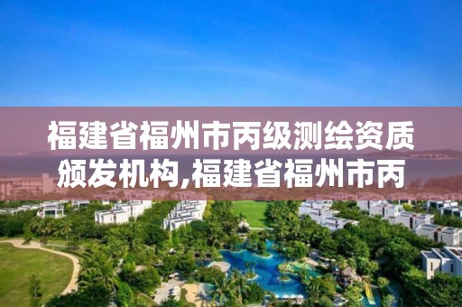 福建省福州市丙级测绘资质颁发机构,福建省福州市丙级测绘资质颁发机构有哪些