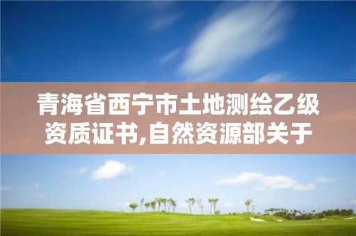 青海省西宁市土地测绘乙级资质证书,自然资源部关于延长乙级测绘资质证书有效期的公告。