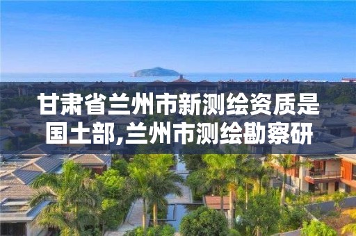 甘肃省兰州市新测绘资质是国土部,兰州市测绘勘察研究院