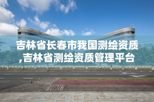 吉林省长春市我国测绘资质,吉林省测绘资质管理平台