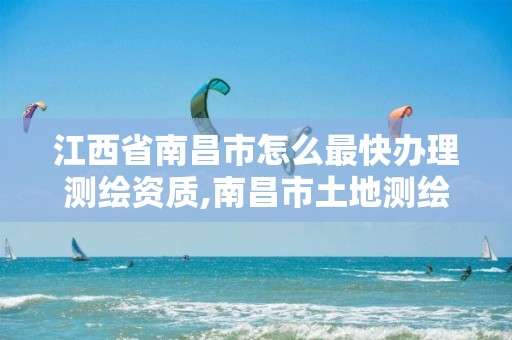 江西省南昌市怎么最快办理测绘资质,南昌市土地测绘工程公司