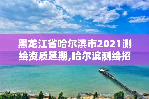 黑龙江省哈尔滨市2021测绘资质延期,哈尔滨测绘招聘信息