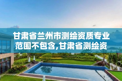 甘肃省兰州市测绘资质专业范围不包含,甘肃省测绘资质管理平台