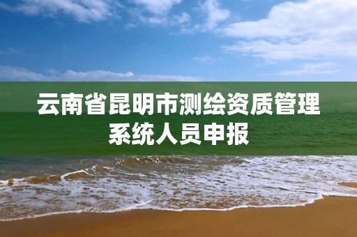 云南省昆明市测绘资质管理系统人员申报