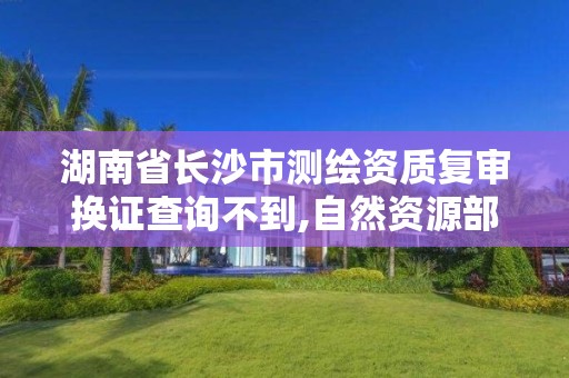 湖南省长沙市测绘资质复审换证查询不到,自然资源部办公厅关于开展测绘资质复审换证工作的通知