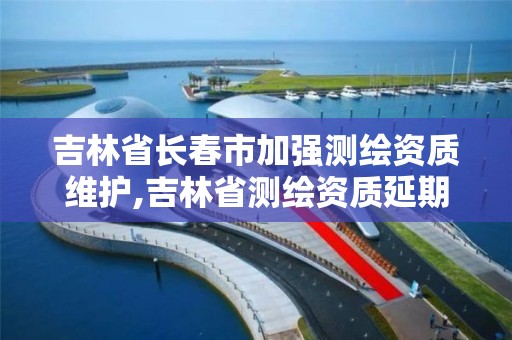 吉林省长春市加强测绘资质维护,吉林省测绘资质延期