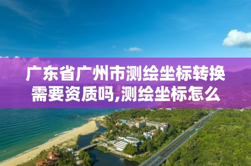 广东省广州市测绘坐标转换需要资质吗,测绘坐标怎么转换成经纬度