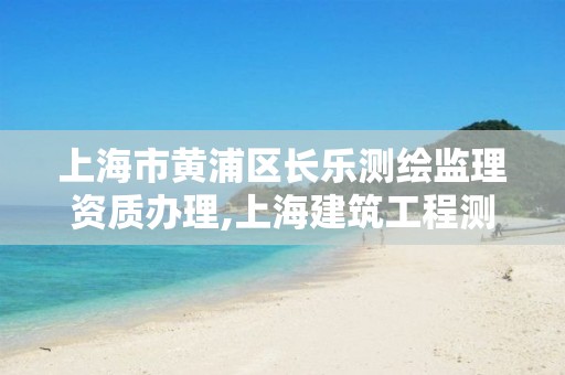 上海市黄浦区长乐测绘监理资质办理,上海建筑工程测绘