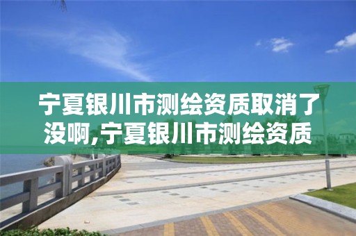 宁夏银川市测绘资质取消了没啊,宁夏银川市测绘资质取消了没啊怎么办。