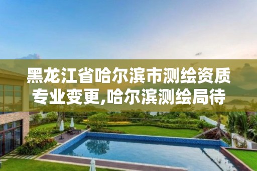 黑龙江省哈尔滨市测绘资质专业变更,哈尔滨测绘局待遇