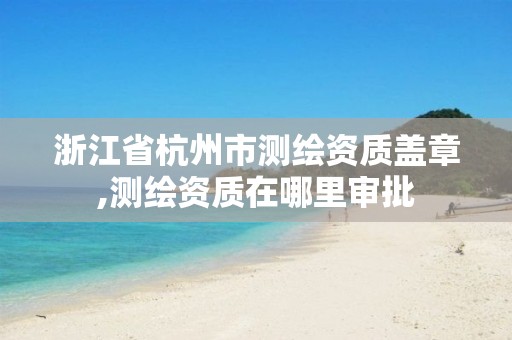 浙江省杭州市测绘资质盖章,测绘资质在哪里审批