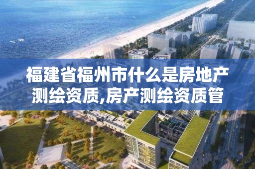 福建省福州市什么是房地产测绘资质,房产测绘资质管理。