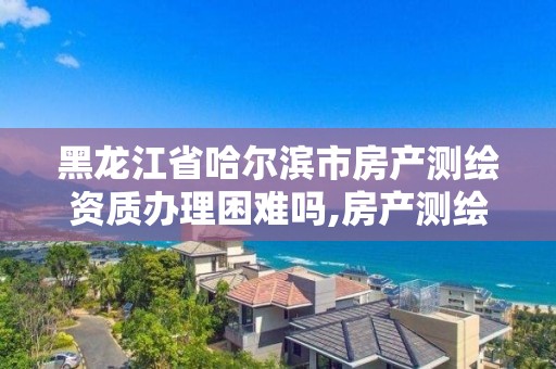 黑龙江省哈尔滨市房产测绘资质办理困难吗,房产测绘资质要求