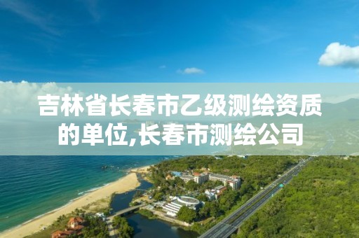 吉林省长春市乙级测绘资质的单位,长春市测绘公司