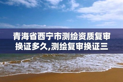 青海省西宁市测绘资质复审换证多久,测绘复审换证三大体系材料