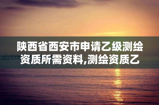 陕西省西安市申请乙级测绘资质所需资料,测绘资质乙级申请需要什么条件