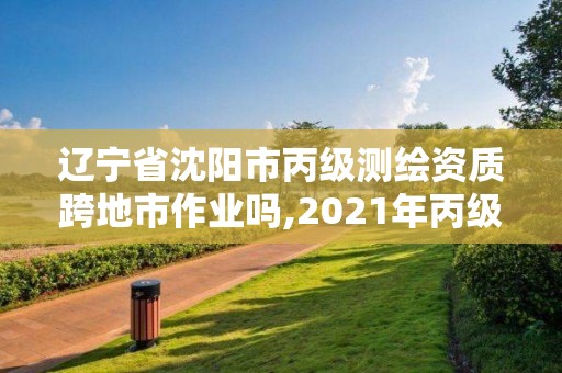 辽宁省沈阳市丙级测绘资质跨地市作业吗,2021年丙级测绘资质申请需要什么条件。