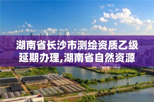 湖南省长沙市测绘资质乙级延期办理,湖南省自然资源厅关于延长测绘资质证书有效期的公告