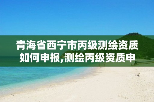 青海省西宁市丙级测绘资质如何申报,测绘丙级资质申请需要什么条件