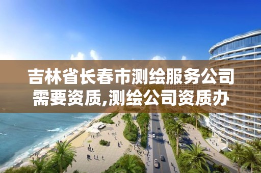 吉林省长春市测绘服务公司需要资质,测绘公司资质办理需要些什么人员