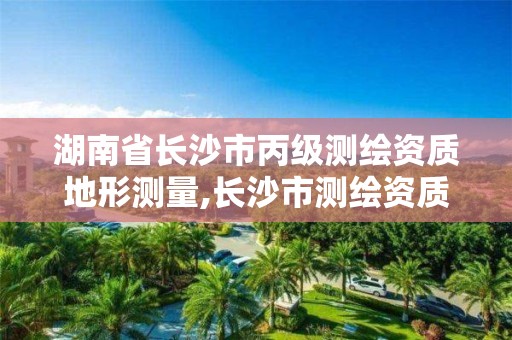 湖南省长沙市丙级测绘资质地形测量,长沙市测绘资质单位名单