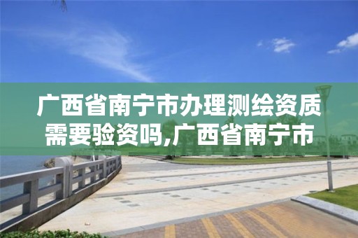 广西省南宁市办理测绘资质需要验资吗,广西省南宁市办理测绘资质需要验资吗